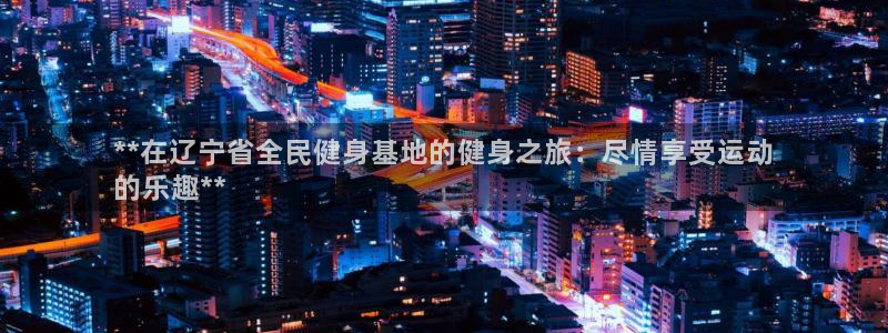 尊龙官网APP下载：**在辽宁省全民健身基地的健身之旅：