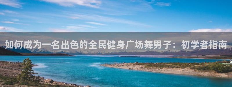 尊龙目前情况：如何成为一名出色的全民健身广场舞男子：初学