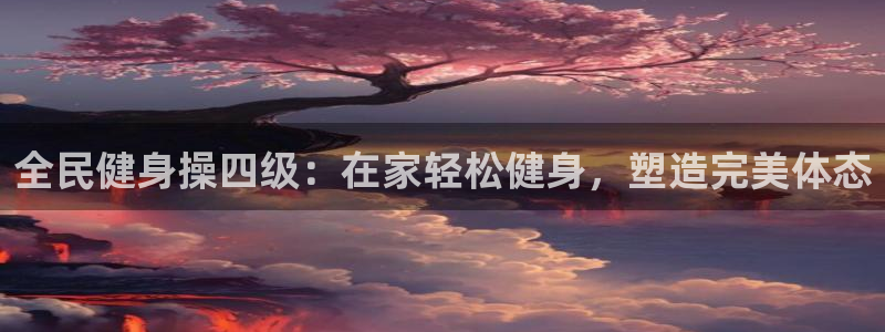 尊龙官网国际：全民健身操四级：在家轻松健身，塑造完美体态