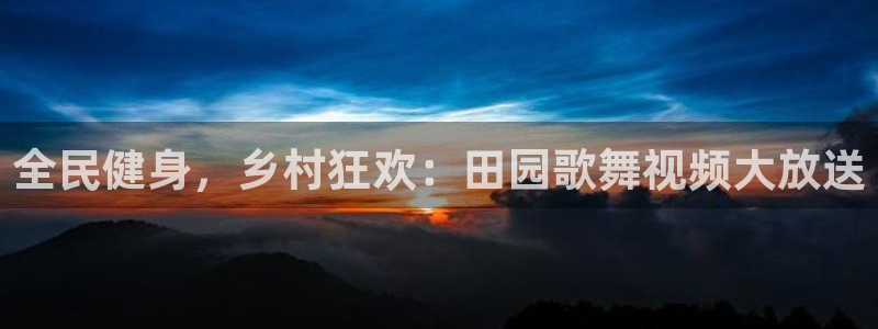 凯时ag旗舰厅：全民健身，乡村狂欢：田园歌舞视频大放送