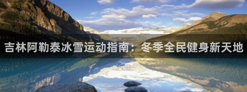 z6尊龙官网平台下载：吉林阿勒泰冰雪运动指南：冬季全民健